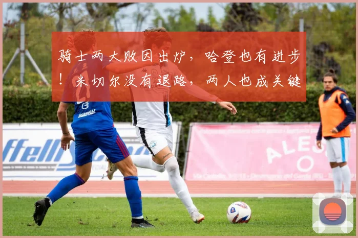 骑士两大败因出炉，哈登也有进步！米切尔没有退路，两人也成关键_1