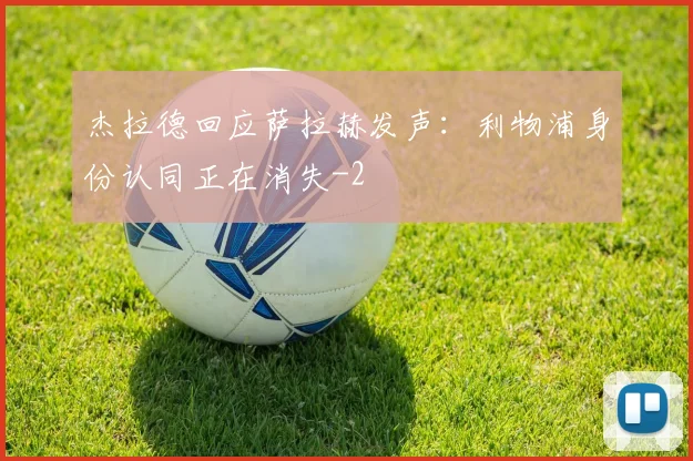 杰拉德回应萨拉赫发声：利物浦身份认同正在消失