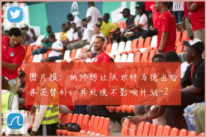 图片报：纳帅想让沃尔特马德当哈弗茨替补，其处境不影响计划