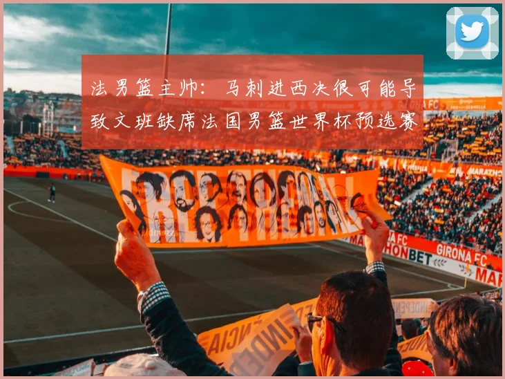法男篮主帅：马刺进西决很可能导致文班缺席法国男篮世界杯预选赛