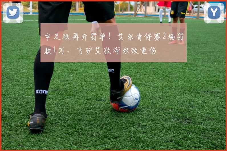 中足联再开罚单！艾尔肯停赛2场罚款1万，飞铲艾孜海尔致重伤