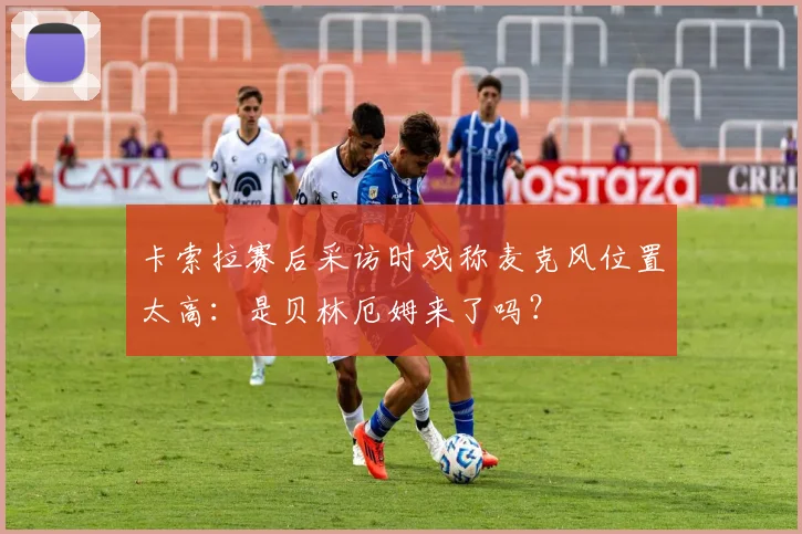 卡索拉赛后采访时戏称麦克风位置太高：是贝林厄姆来了吗？