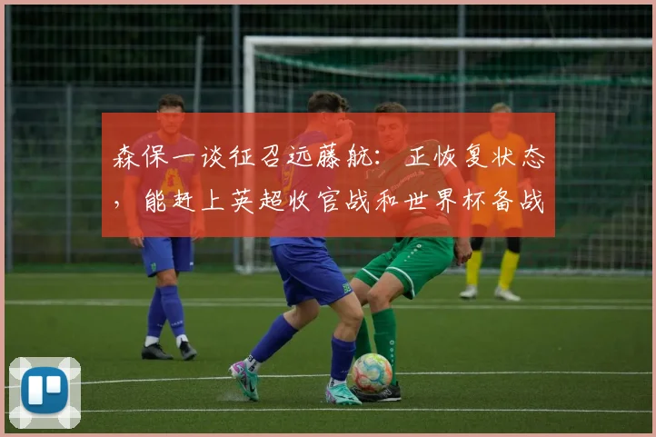 森保一谈征召远藤航：正恢复状态，能赶上英超收官战和世界杯备战