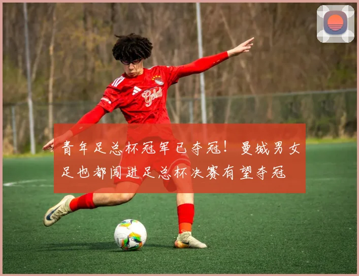 青年足总杯冠军已夺冠！曼城男女足也都闯进足总杯决赛有望夺冠