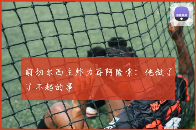 前切尔西主帅力荐阿隆索：他做了了不起的事