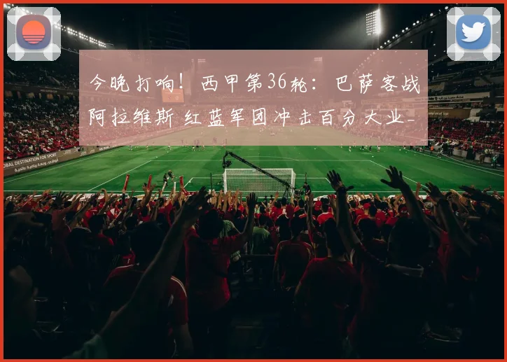 今晚打响！西甲第36轮：巴萨客战阿拉维斯 红蓝军团冲击百分大业_1