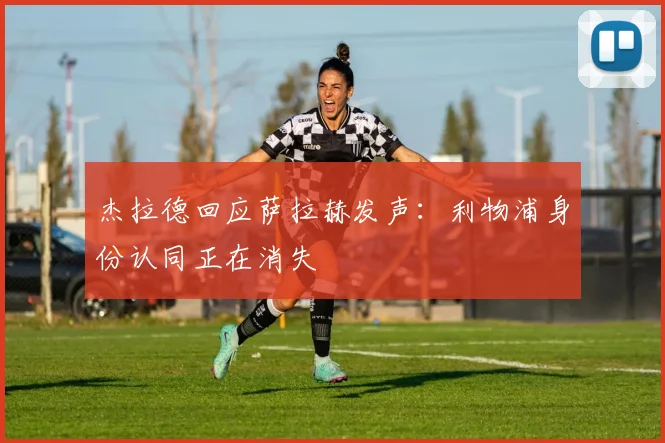 杰拉德回应萨拉赫发声：利物浦身份认同正在消失