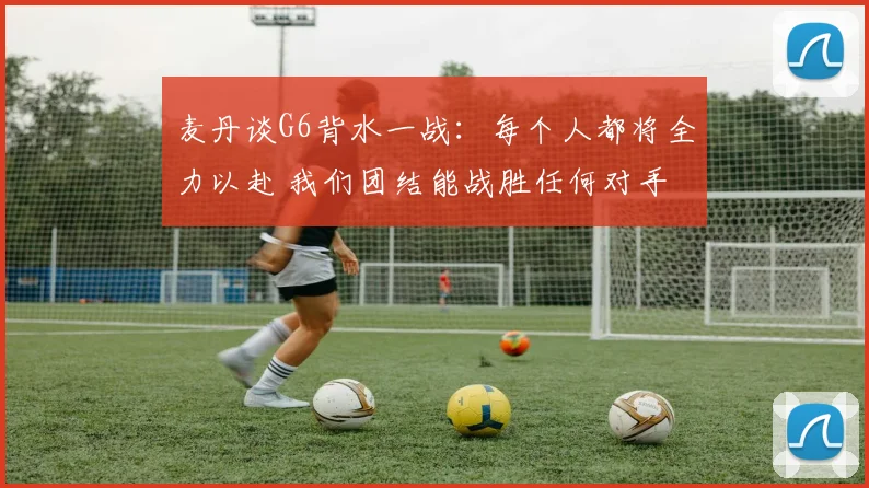麦丹谈G6背水一战：每个人都将全力以赴 我们团结能战胜任何对手