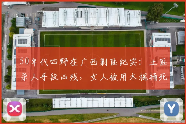50年代四野在广西剿匪纪实：土匪杀人手段凶残，女人被用木棍捅死