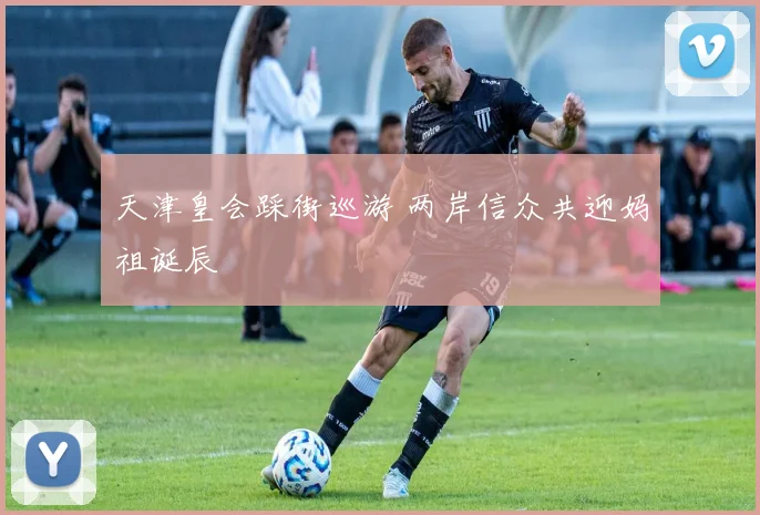 天津皇会踩街巡游 两岸信众共迎妈祖诞辰