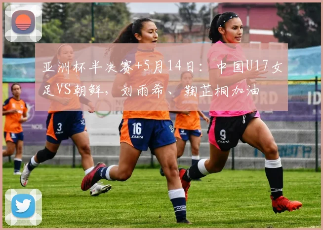 亚洲杯半决赛+5月14日：中国U17女足VS朝鲜，刘雨希、鞠芷桐加油