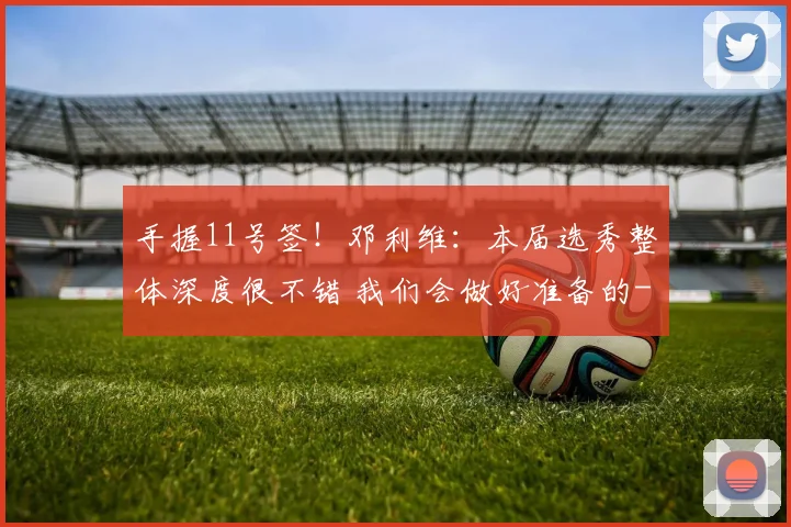 手握11号签！邓利维：本届选秀整体深度很不错 我们会做好准备的