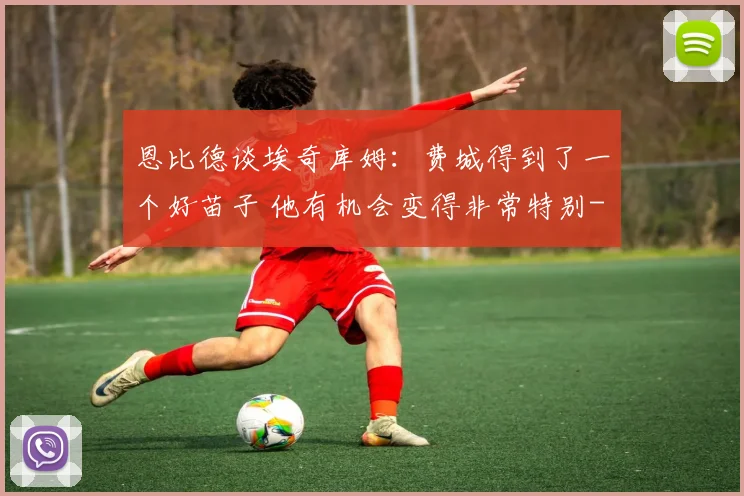 恩比德谈埃奇库姆：费城得到了一个好苗子 他有机会变得非常特别