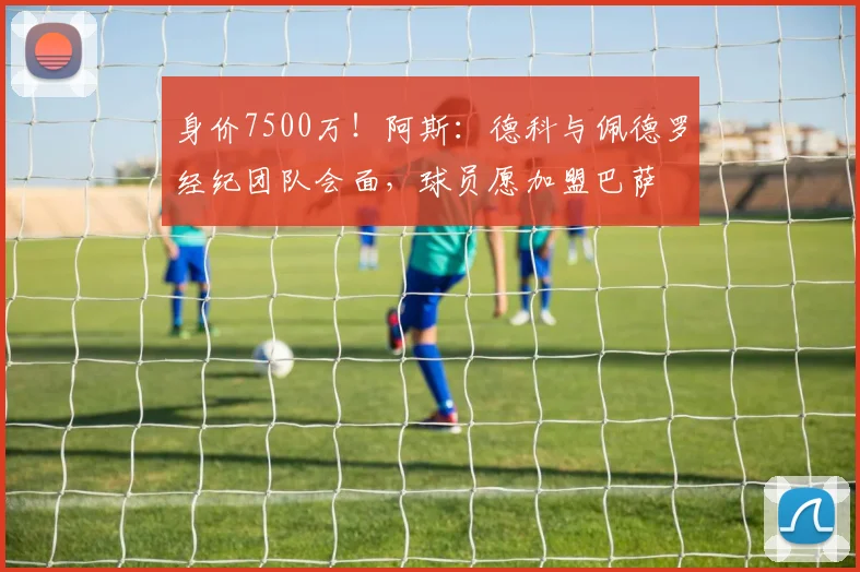 身价7500万！阿斯：德科与佩德罗经纪团队会面，球员愿加盟巴萨