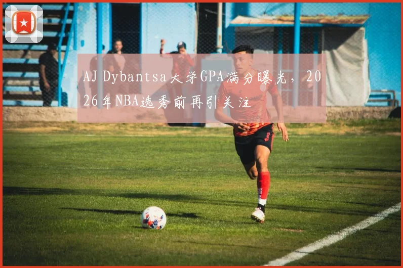 AJ Dybantsa大学GPA满分曝光，2026年NBA选秀前再引关注