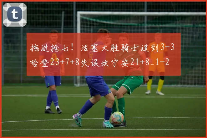 拖进抢七！活塞大胜骑士追到3-3 哈登23+7+8失误坎宁安21+8_1
