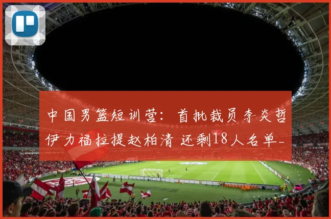 中国男篮短训营：首批裁员李炎哲伊力福拉提赵柏清 还剩18人名单_网易订阅