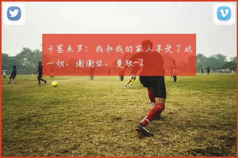 卡塞米罗：我和我的家人享受了这一切，谢谢你，曼联