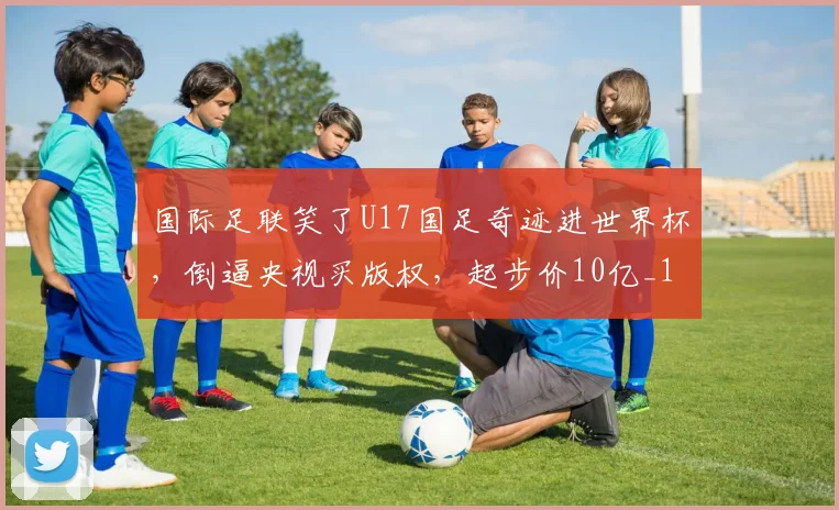 国际足联笑了U17国足奇迹进世界杯，倒逼央视买版权，起步价10亿_1