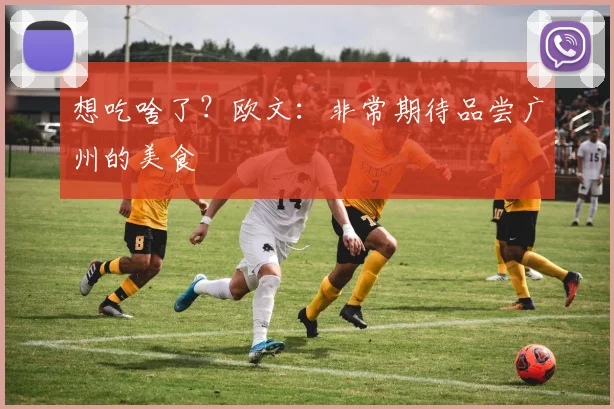 想吃啥了？欧文：非常期待品尝广州的美食