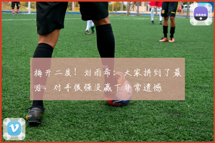梅开二度！刘雨希：大家拼到了最后，对手很强没赢下非常遗憾