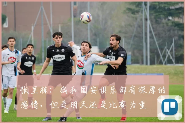 张呈栋：我和国安俱乐部有深厚的感情，但是明天还是比赛为重