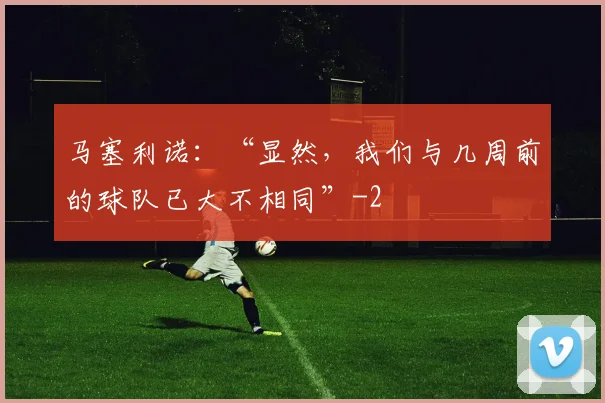 马塞利诺：“显然，我们与几周前的球队已大不相同”