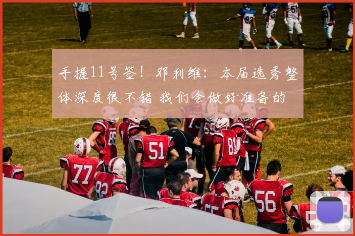 手握11号签！邓利维：本届选秀整体深度很不错 我们会做好准备的
