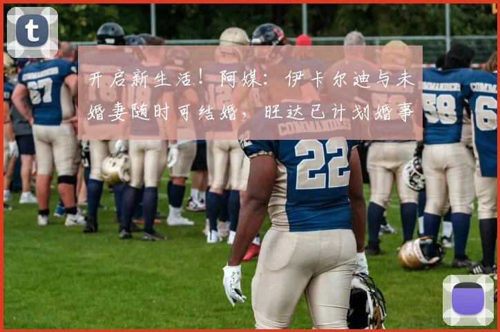 开启新生活！阿媒：伊卡尔迪与未婚妻随时可结婚，旺达已计划婚事