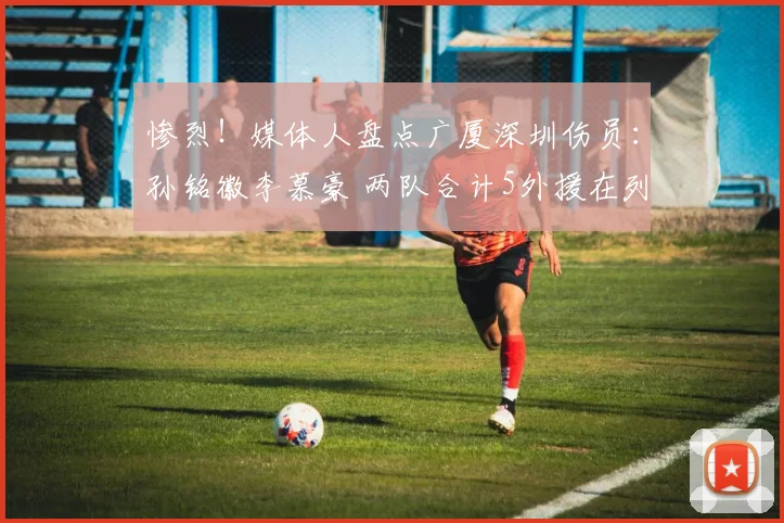 惨烈！媒体人盘点广厦深圳伤员：孙铭徽李慕豪 两队合计5外援在列