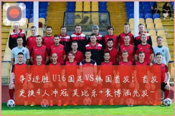 争3连胜 U16国足VS韩国首发：首发更换4人冲冠 吴比乐+袁博涵先发