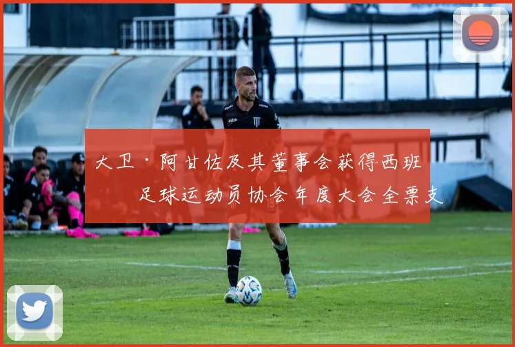 大卫·阿甘佐及其董事会获得西班牙足球运动员协会年度大会全票支持_网易订阅