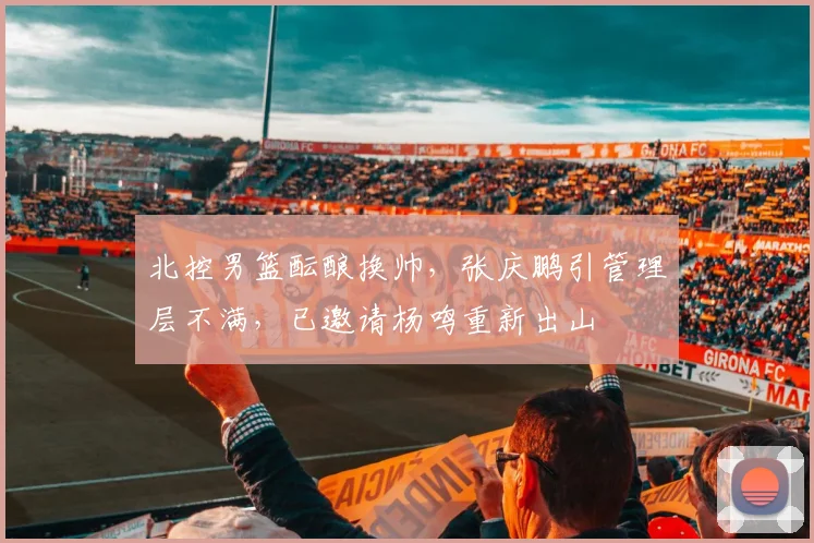 北控男篮酝酿换帅，张庆鹏引管理层不满，已邀请杨鸣重新出山