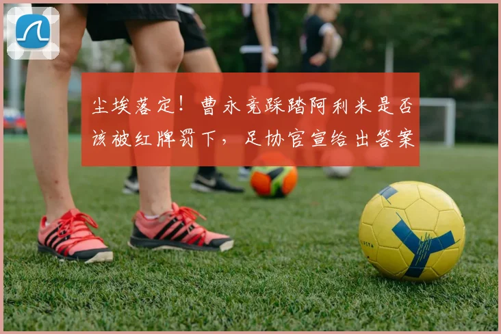 尘埃落定！曹永竞踩踏阿利米是否该被红牌罚下，足协官宣给出答案