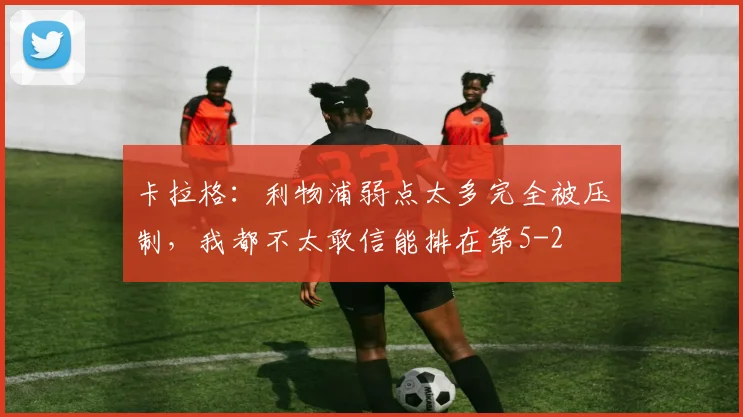 卡拉格：利物浦弱点太多完全被压制，我都不太敢信能排在第5