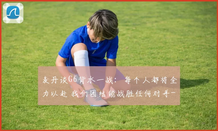 麦丹谈G6背水一战：每个人都将全力以赴 我们团结能战胜任何对手