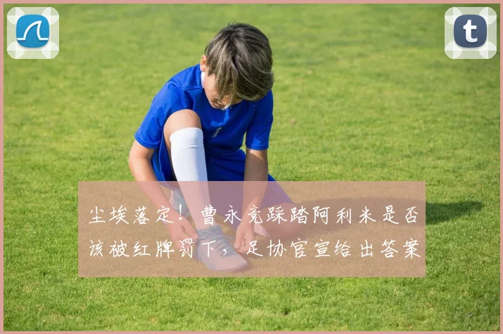 尘埃落定！曹永竞踩踏阿利米是否该被红牌罚下，足协官宣给出答案