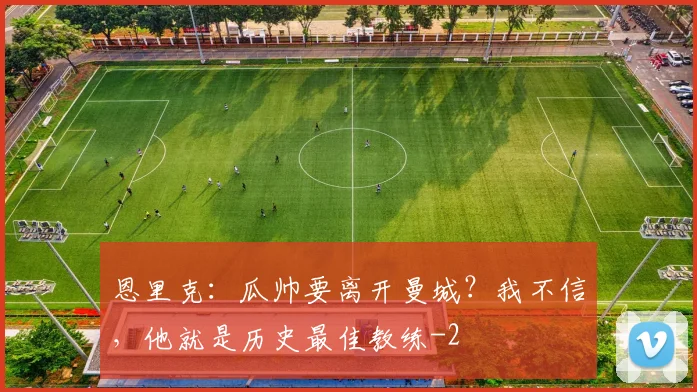 恩里克：瓜帅要离开曼城？我不信，他就是历史最佳教练