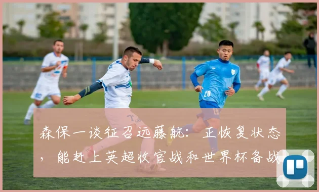 森保一谈征召远藤航：正恢复状态，能赶上英超收官战和世界杯备战