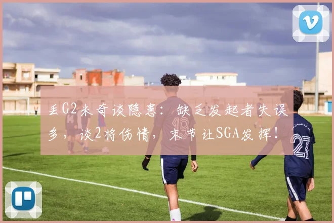 丢G2米奇谈隐患：缺乏发起者失误多，谈2将伤情，末节让SGA发挥！
