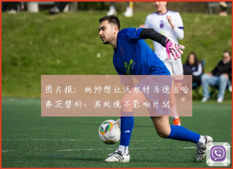 图片报：纳帅想让沃尔特马德当哈弗茨替补，其处境不影响计划