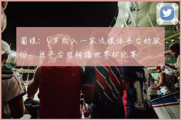 葡媒：C罗购入一家流媒体平台的股份，该平台将转播世界杯比赛