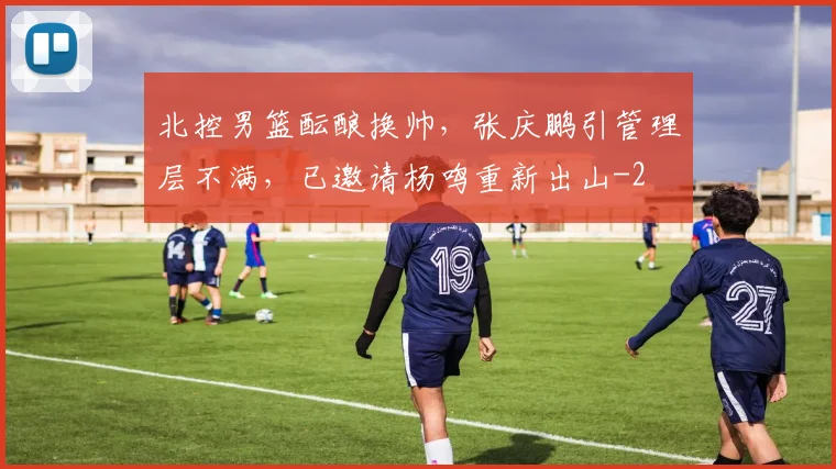 北控男篮酝酿换帅，张庆鹏引管理层不满，已邀请杨鸣重新出山