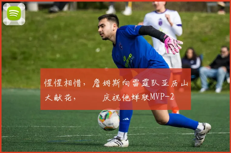 惺惺相惜，詹姆斯向雷霆队亚历山大献花，​​庆祝他蝉联MVP