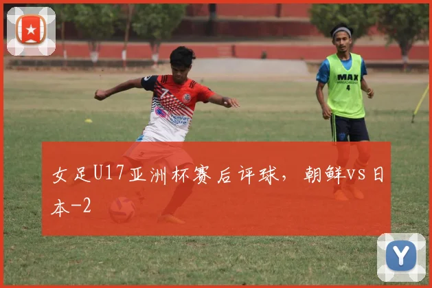 女足U17亚洲杯赛后评球，朝鲜vs日本