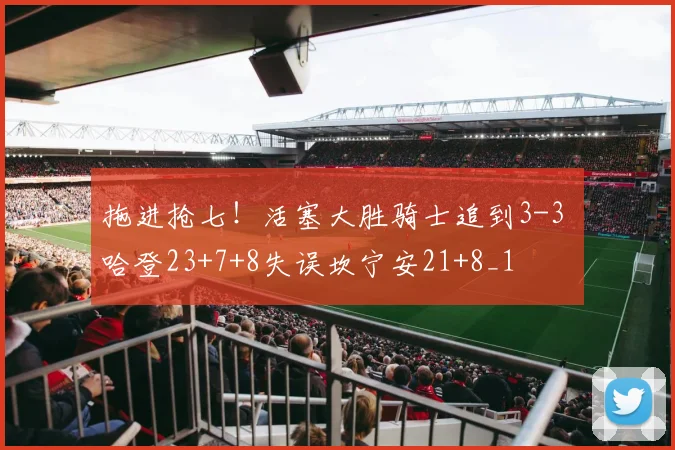 拖进抢七！活塞大胜骑士追到3-3 哈登23+7+8失误坎宁安21+8_1