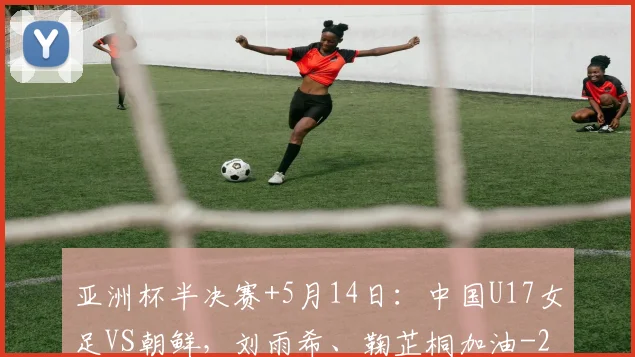 亚洲杯半决赛+5月14日：中国U17女足VS朝鲜，刘雨希、鞠芷桐加油