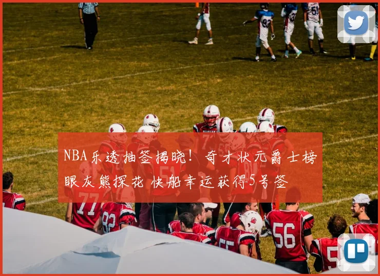NBA乐透抽签揭晓！奇才状元爵士榜眼灰熊探花 快船幸运获得5号签