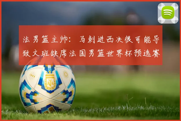 法男篮主帅：马刺进西决很可能导致文班缺席法国男篮世界杯预选赛