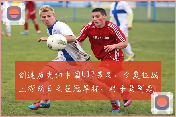 创造历史的中国U17男足，今夏征战上海明日之星冠军杯，对手是阿森纳、热刺